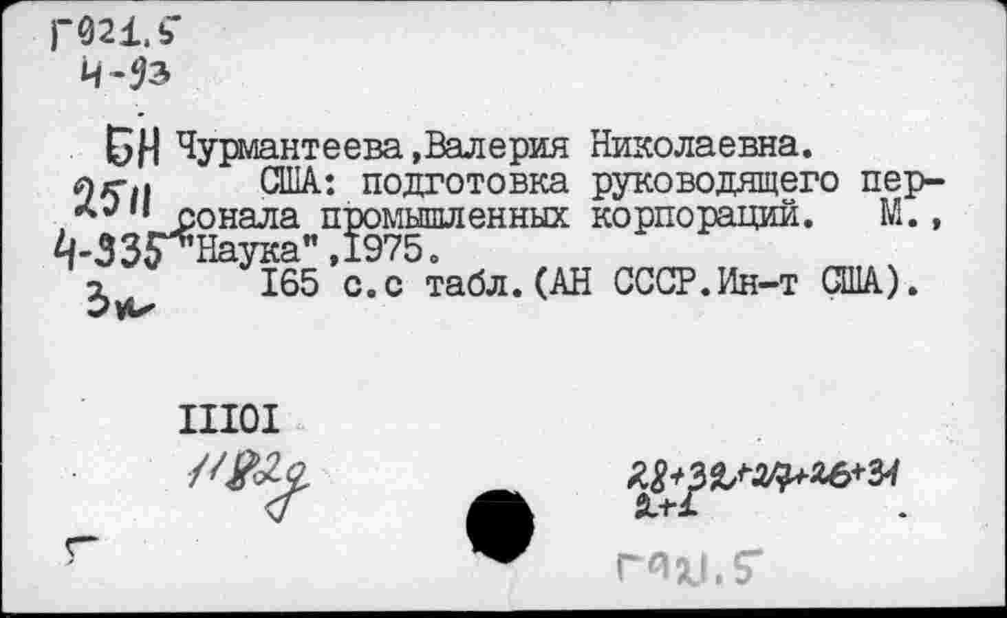 ﻿ГШ.Ь’
БН Чурмантеева.Валерия Николаевна.
л/г.. США: подготовка руководящего пер-сонала промышленных корпораций. М., |-33$*Наука”,1975.
165 с.с табл. (АН СССР.Ин-т США).
Ш01

г~
гнц.?-